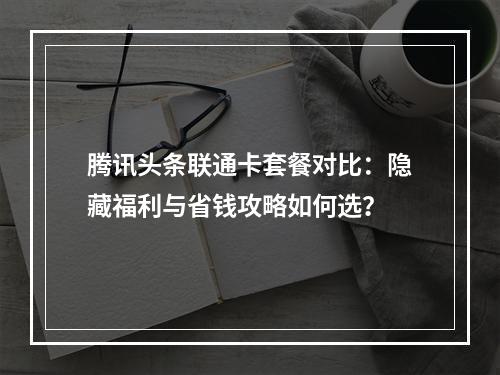 腾讯头条联通卡套餐对比：隐藏福利与省钱攻略如何选？