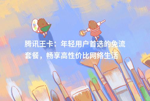 腾讯王卡：年轻用户首选的免流套餐，畅享高性价比网络生活