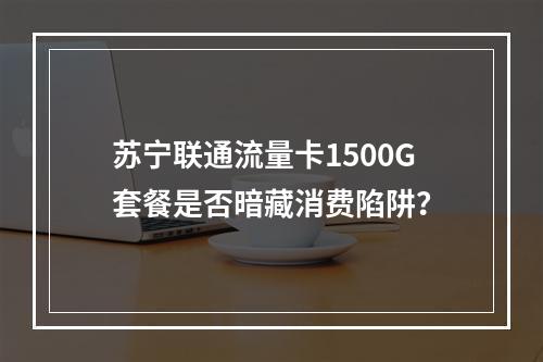 苏宁联通流量卡1500G套餐是否暗藏消费陷阱？