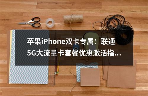 苹果iPhone双卡专属：联通5G大流量卡套餐优惠激活指南