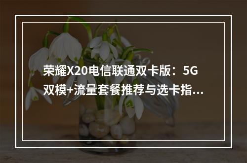 荣耀X20电信联通双卡版：5G双模+流量套餐推荐与选卡指南