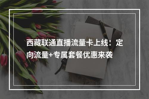 西藏联通直播流量卡上线：定向流量+专属套餐优惠来袭