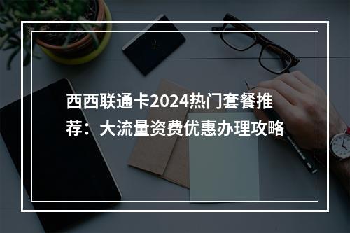 西西联通卡2024热门套餐推荐：大流量资费优惠办理攻略