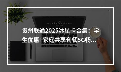 贵州联通2025冰星卡合集：学生优惠+家庭共享套餐5G畅享