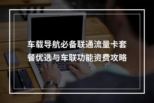 车载导航必备联通流量卡套餐优选与车联功能资费攻略