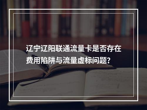 辽宁辽阳联通流量卡是否存在费用陷阱与流量虚标问题？