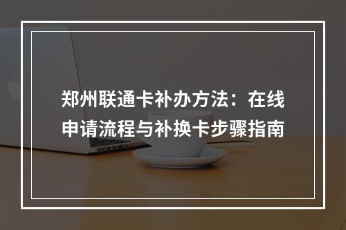 郑州联通卡补办方法：在线申请流程与补换卡步骤指南