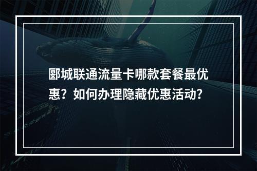 郾城联通流量卡哪款套餐最优惠？如何办理隐藏优惠活动？