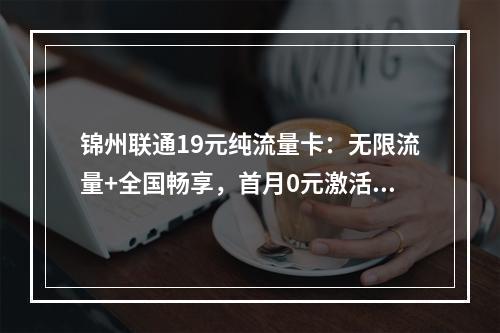 锦州联通19元纯流量卡：无限流量+全国畅享，首月0元激活攻略