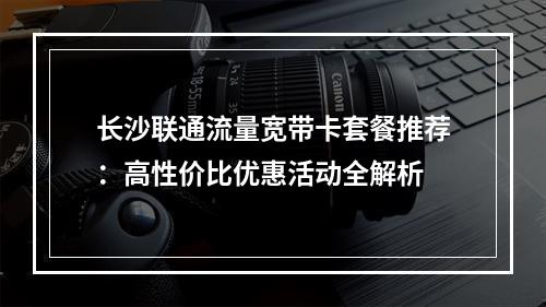 长沙联通流量宽带卡套餐推荐：高性价比优惠活动全解析