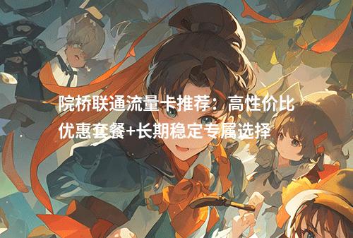 院桥联通流量卡推荐：高性价比优惠套餐+长期稳定专属选择