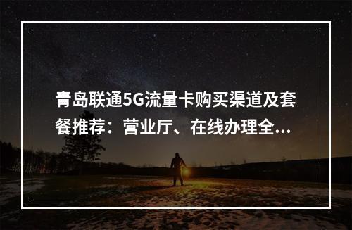 青岛联通5G流量卡购买渠道及套餐推荐：营业厅、在线办理全攻略