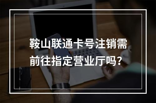 鞍山联通卡号注销需前往指定营业厅吗？