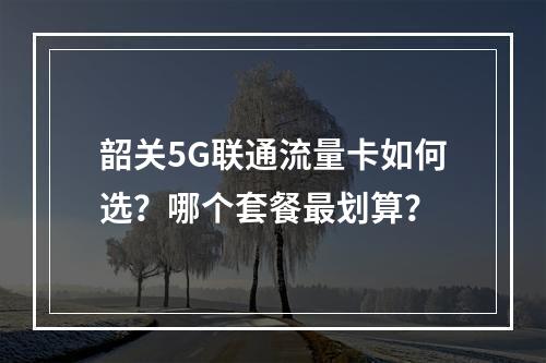 韶关5G联通流量卡如何选？哪个套餐最划算？