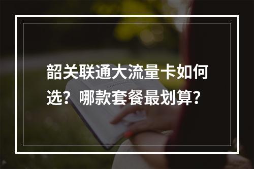 韶关联通大流量卡如何选？哪款套餐最划算？