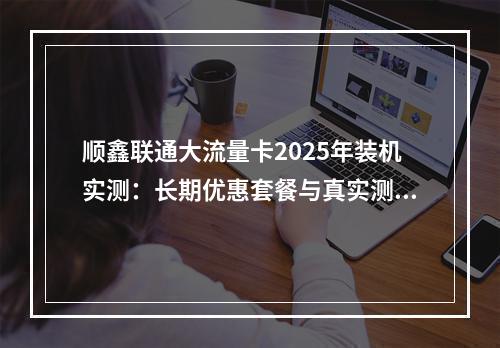顺鑫联通大流量卡2025年装机实测：长期优惠套餐与真实测评推荐