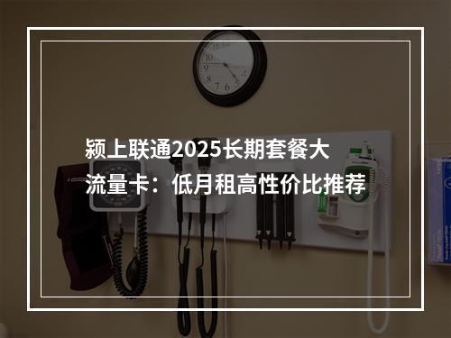 颍上联通2025长期套餐大流量卡：低月租高性价比推荐