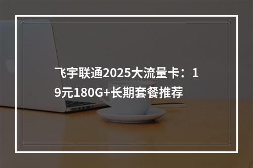 飞宇联通2025大流量卡：19元180G+长期套餐推荐
