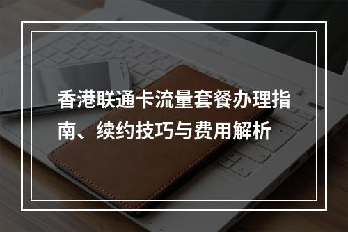 香港联通卡流量套餐办理指南、续约技巧与费用解析