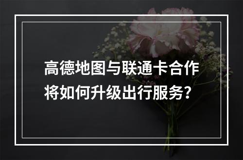 高德地图与联通卡合作将如何升级出行服务？