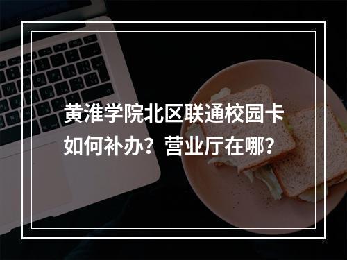 黄淮学院北区联通校园卡如何补办？营业厅在哪？