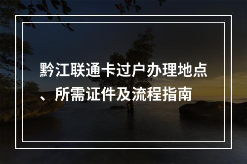 黔江联通卡过户办理地点、所需证件及流程指南
