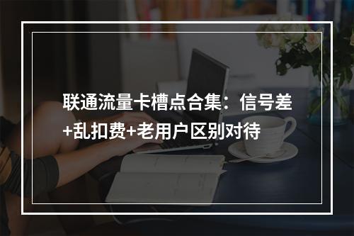 联通流量卡槽点合集：信号差+乱扣费+老用户区别对待