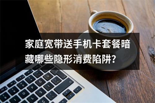 家庭宽带送手机卡套餐暗藏哪些隐形消费陷阱？