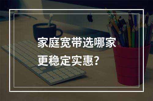 家庭宽带选哪家更稳定实惠？