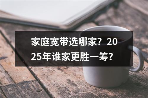 家庭宽带选哪家？2025年谁家更胜一筹？