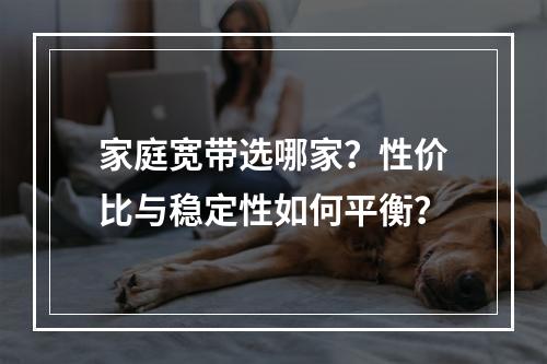 家庭宽带选哪家？性价比与稳定性如何平衡？