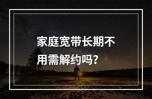 家庭宽带长期不用需解约吗？