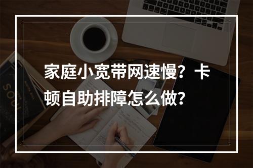 家庭小宽带网速慢？卡顿自助排障怎么做？