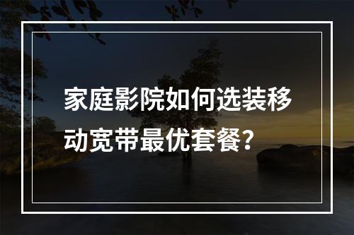 家庭影院如何选装移动宽带最优套餐？