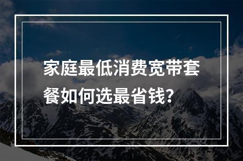 家庭最低消费宽带套餐如何选最省钱？