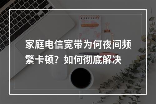 家庭电信宽带为何夜间频繁卡顿？如何彻底解决
