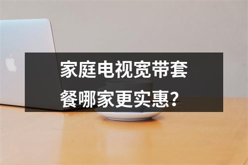 家庭电视宽带套餐哪家更实惠？