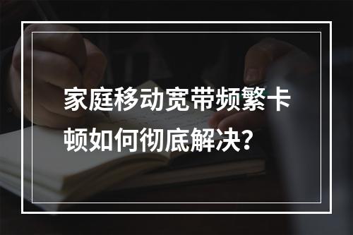 家庭移动宽带频繁卡顿如何彻底解决？