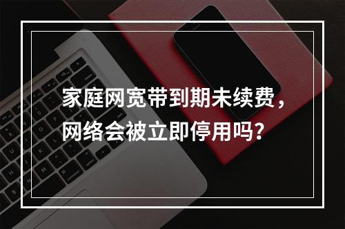 家庭网宽带到期未续费，网络会被立即停用吗？