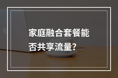 家庭融合套餐能否共享流量？