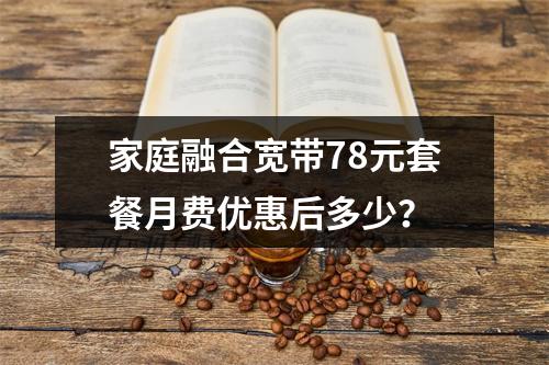 家庭融合宽带78元套餐月费优惠后多少？