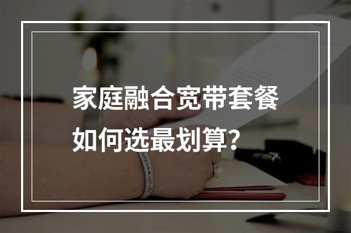 家庭融合宽带套餐如何选最划算？