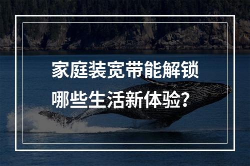 家庭装宽带能解锁哪些生活新体验？