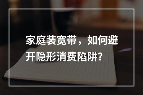 家庭装宽带，如何避开隐形消费陷阱？