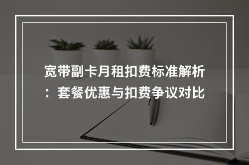 宽带副卡月租扣费标准解析：套餐优惠与扣费争议对比