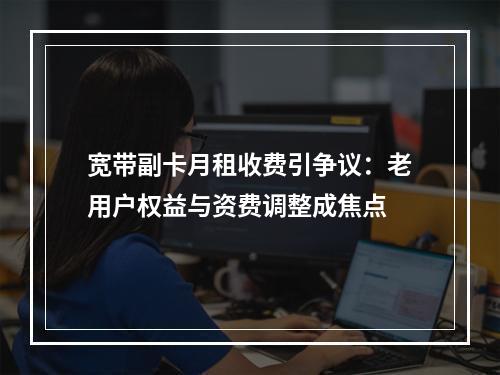 宽带副卡月租收费引争议：老用户权益与资费调整成焦点