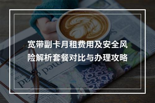 宽带副卡月租费用及安全风险解析套餐对比与办理攻略