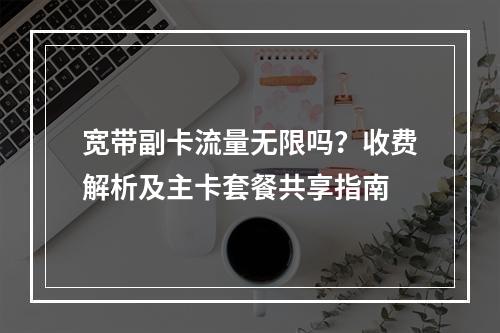 宽带副卡流量无限吗？收费解析及主卡套餐共享指南