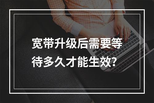宽带升级后需要等待多久才能生效？