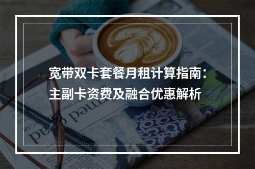 宽带双卡套餐月租计算指南：主副卡资费及融合优惠解析